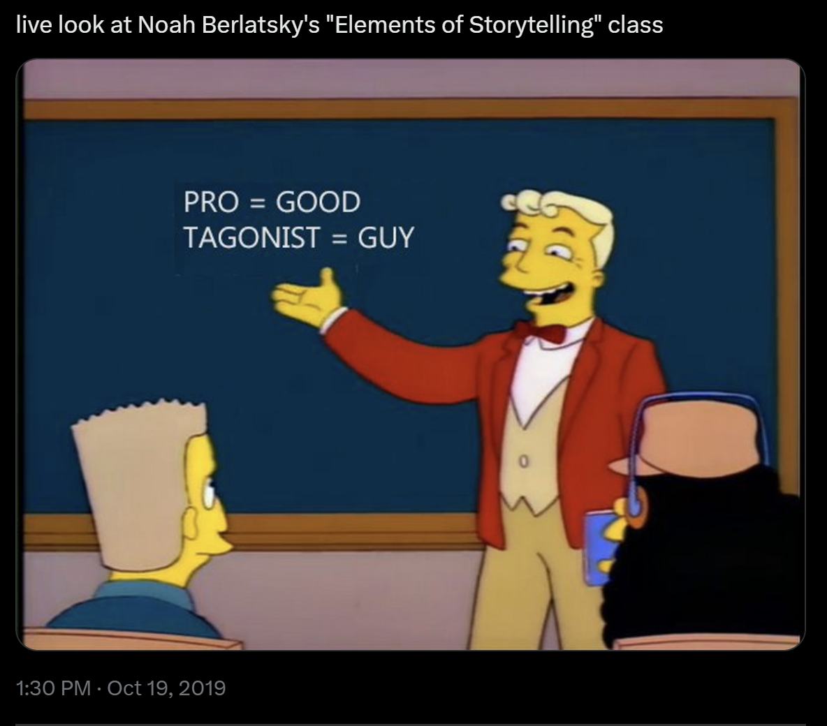 a tweet that says:

live look at Noah Berlatsky's "Elements of Storytelling" class

with a photo of Lyle Lanley at a chalkboard-- the "Mono = One; Rail = Rail" scene from The Simpsons' "Marge vs. the Monorail," except now the chalkboard says:

PRO = GOOD
TAGONIST = GUY